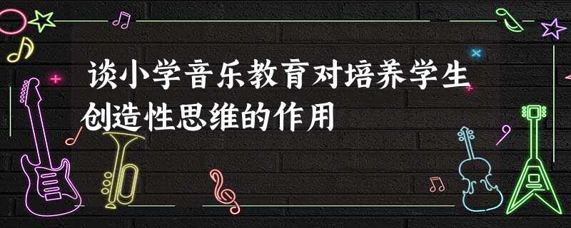 谈小学音乐教育对培养学生创造性思维的作用 谈小学音乐教育对培养学生创造性思维的作用