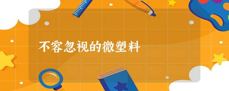 不容忽视的微塑料 不容忽视的微塑料