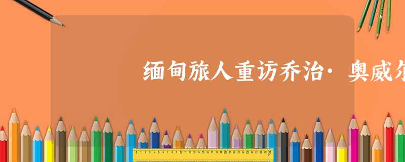 缅甸旅人重访乔治·奥威尔 缅甸旅人重访乔治·奥威尔
