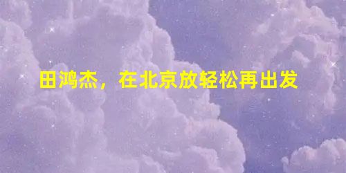 田鸿杰,在北京放轻松再出发 田鸿杰,在北京放轻松再出发