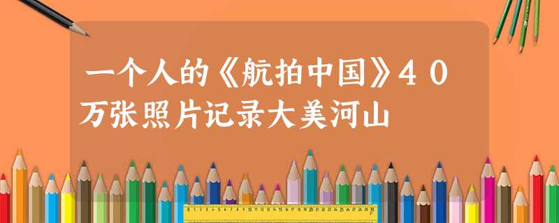 一个人的《航拍中国》40万张照片记录大美河山 一个人的《航拍中国》40万张照片记录大美河山