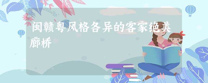 闽赣粤风格各异的客家绝美廊桥 闽赣粤风格各异的客家绝美廊桥