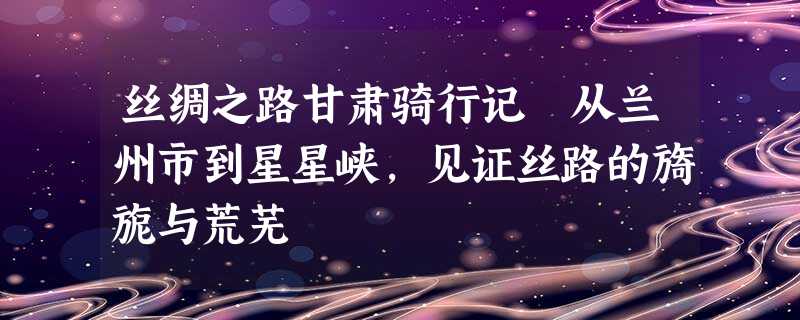 丝绸之路甘肃骑行记 从兰州市到星星峡,见证丝路的旖旎与荒芜 丝绸之路甘肃骑行记 从兰州市到星星峡,见证丝路的旖旎与荒芜