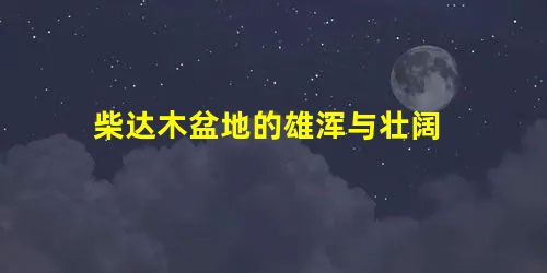 柴达木盆地的雄浑与壮阔 柴达木盆地的雄浑与壮阔