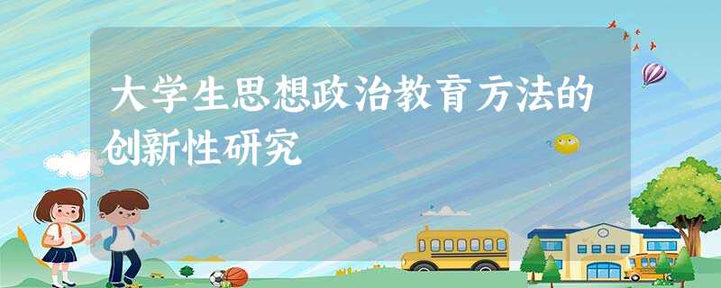 大学生思想政治教育方法的创新性研究 大学生思想政治教育方法的创新性研究