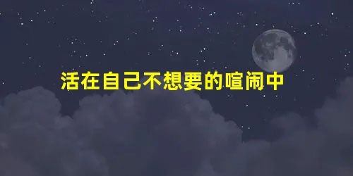 活在自己不想要的喧闹中 活在自己不想要的喧闹中