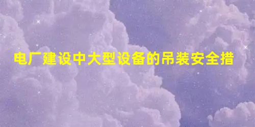 电厂建设中大型设备的吊装安全措施研究 电厂建设中大型设备的吊装安全措施研究