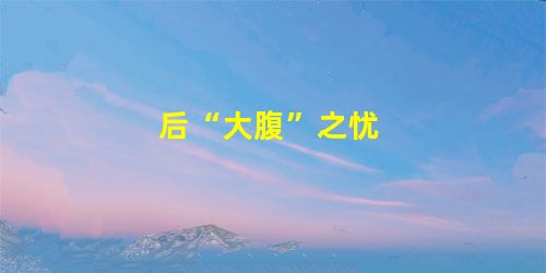 后“大腹”之忧 后“大腹”之忧