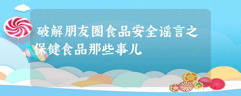 破解朋友圈食品安全谣言之保健食品那些事儿 破解朋友圈食品安全谣言之保健食品那些事儿