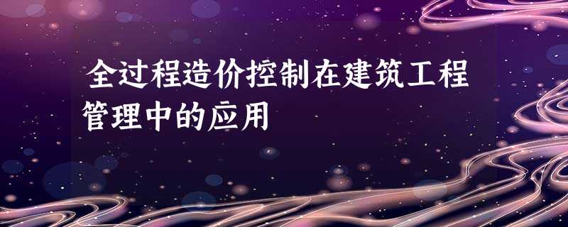 全过程造价控制在建筑工程管理中的应用 全过程造价控制在建筑工程管理中的应用