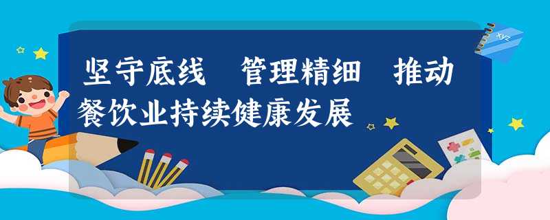坚守底线 管理精细 推动餐饮业持续健康发展 坚守底线 管理精细 推动餐饮业持续健康发展