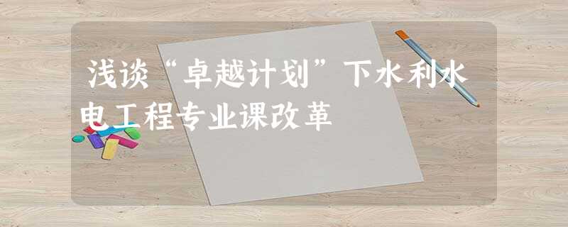 浅谈“卓越计划”下水利水电工程专业课改革 浅谈“卓越计划”下水利水电工程专业课改革