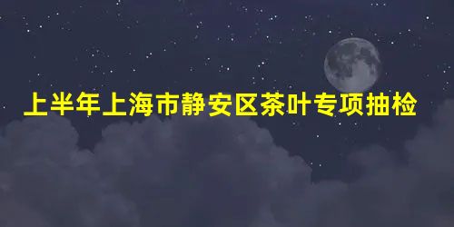 上半年上海市静安区茶叶专项抽检全部合格 上半年上海市静安区茶叶专项抽检全部合格