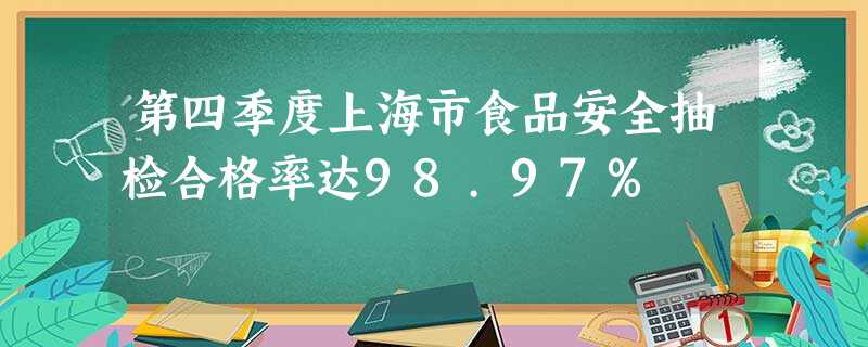 第四季度上海市食品安全抽检合格率达98.97% 第四季度上海市食品安全抽检合格率达98.97%