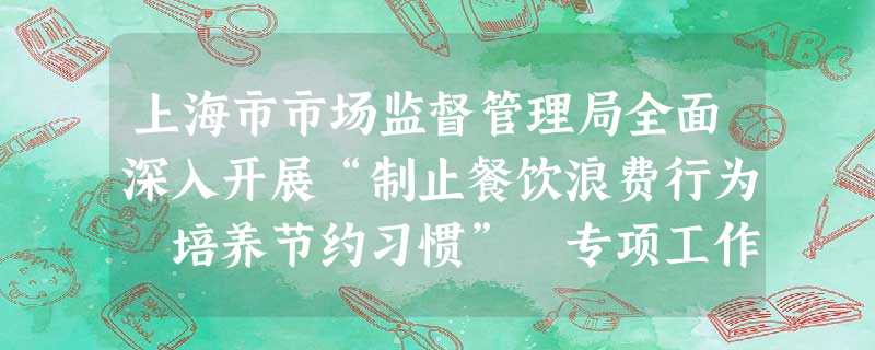 上海市市场监督管理局全面深入开展“制止餐饮浪费行为 培养节约习惯” 专项工作 上海市市场监督管理局全面深入开展“制止餐饮浪费行为 培养节约习惯” 专项工作