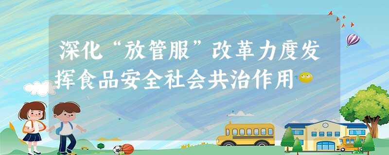 深化“放管服”改革力度发挥食品安全社会共治作用 深化“放管服”改革力度发挥食品安全社会共治作用