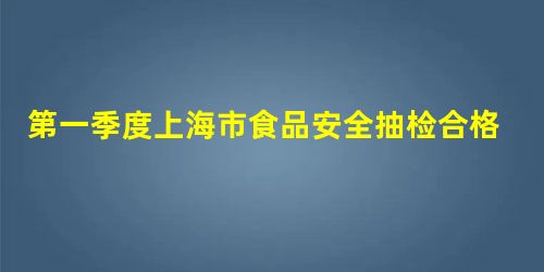第一季度上海市食品安全抽检合格率达99.36% 第一季度上海市食品安全抽检合格率达99.36%