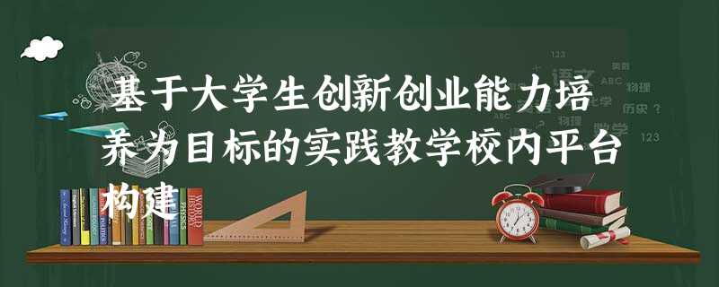 基于大学生创新创业能力培养为目标的实践教学校内平台构建 基于大学生创新创业能力培养为目标的实践教学校内平台构建