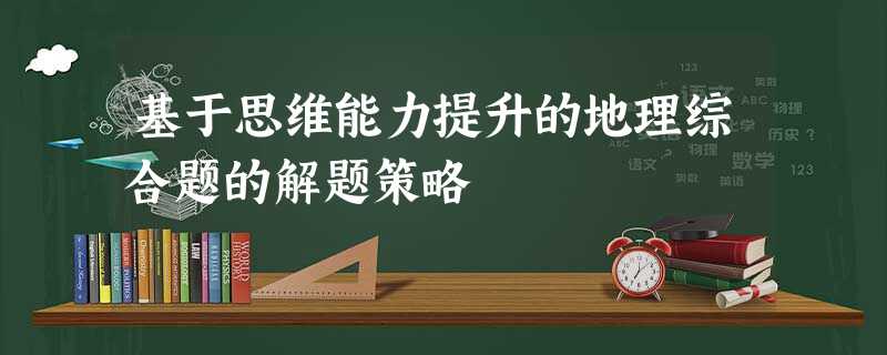 基于思维能力提升的地理综合题的解题策略 基于思维能力提升的地理综合题的解题策略