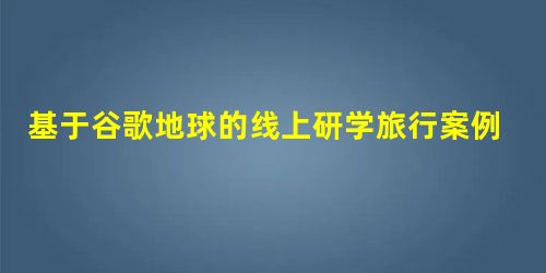 基于谷歌地球的线上研学旅行案例设计 基于谷歌地球的线上研学旅行案例设计