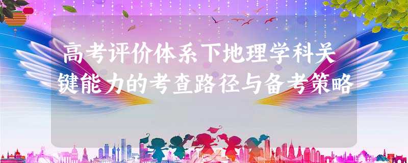 高考评价体系下地理学科关键能力的考查路径与备考策略 高考评价体系下地理学科关键能力的考查路径与备考策略