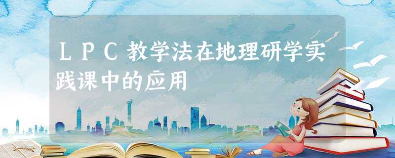 LPC教学法在地理研学实践课中的应用 LPC教学法在地理研学实践课中的应用