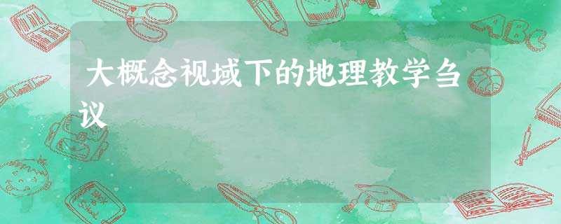 大概念视域下的地理教学刍议 大概念视域下的地理教学刍议