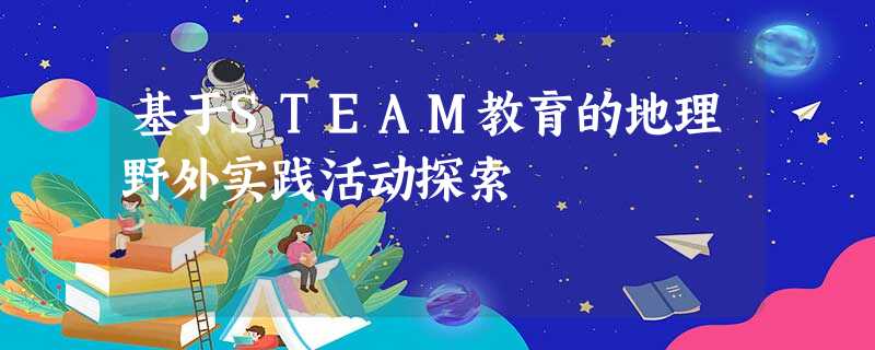 基于STEAM教育的地理野外实践活动探索 基于STEAM教育的地理野外实践活动探索
