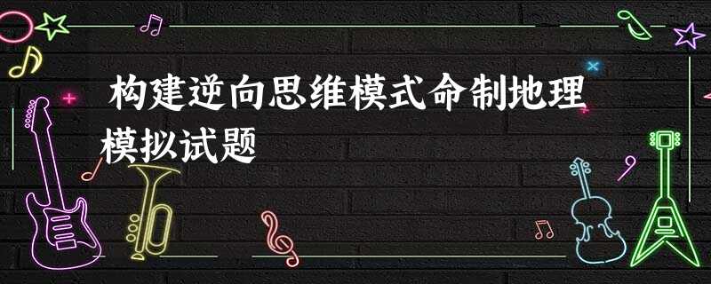 构建逆向思维模式命制地理模拟试题 构建逆向思维模式命制地理模拟试题