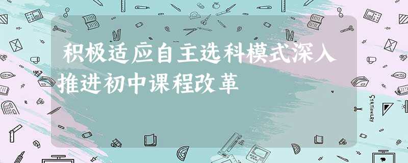 积极适应自主选科模式深入推进初中课程改革 积极适应自主选科模式深入推进初中课程改革
