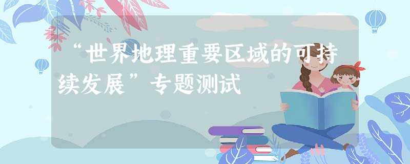 “世界地理重要区域的可持续发展”专题测试 “世界地理重要区域的可持续发展”专题测试
