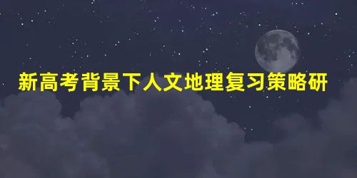 新高考背景下人文地理复习策略研究 新高考背景下人文地理复习策略研究