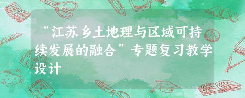 “江苏乡土地理与区域可持续发展的融合”专题复习教学设计 “江苏乡土地理与区域可持续发展的融合”专题复习教学设计
