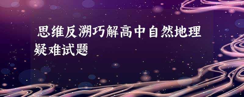 思维反溯巧解高中自然地理疑难试题 思维反溯巧解高中自然地理疑难试题