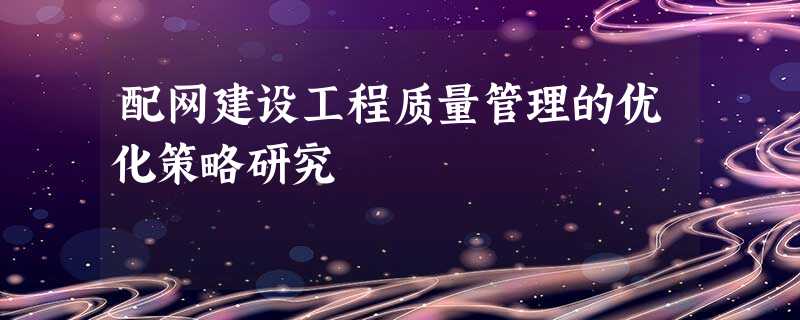 配网建设工程质量管理的优化策略研究 配网建设工程质量管理的优化策略研究