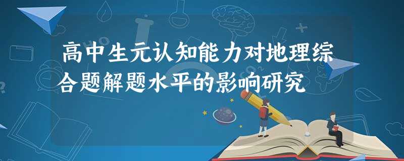 高中生元认知能力对地理综合题解题水平的影响研究 高中生元认知能力对地理综合题解题水平的影响研究