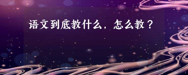 语文到底教什么,怎么教? 语文到底教什么,怎么教?