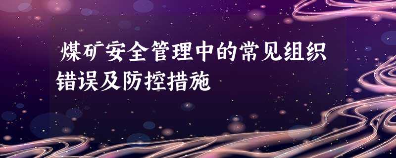 煤矿安全管理中的常见组织错误及防控措施 煤矿安全管理中的常见组织错误及防控措施