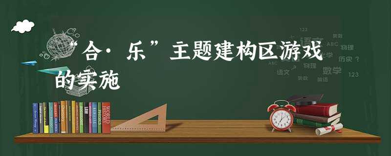 “合·乐”主题建构区游戏的实施 “合·乐”主题建构区游戏的实施