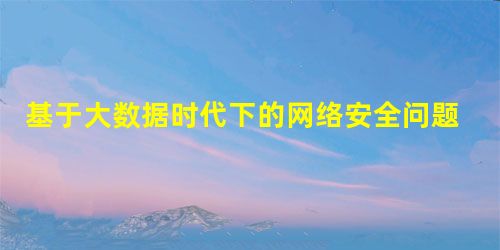基于大数据时代下的网络安全问题分析 基于大数据时代下的网络安全问题分析