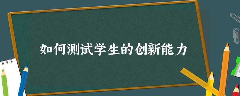 如何测试学生的创新能力 如何测试学生的创新能力