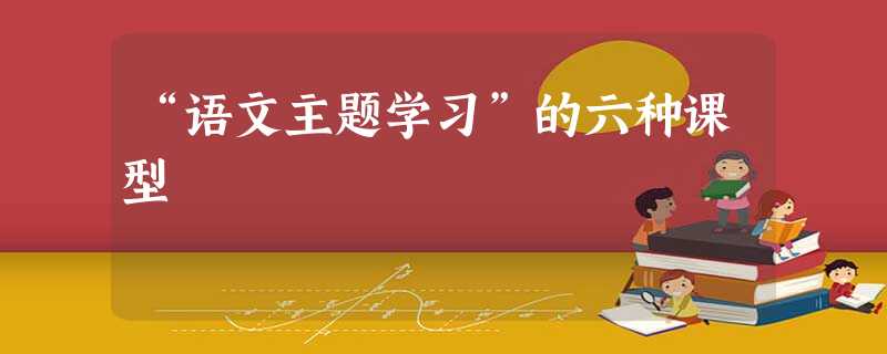 “语文主题学习”的六种课型 “语文主题学习”的六种课型