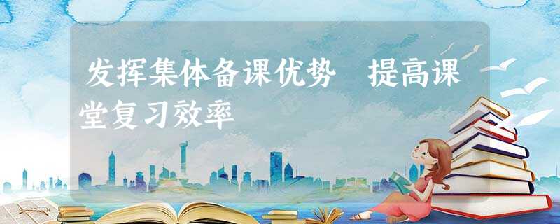 发挥集体备课优势 提高课堂复习效率 发挥集体备课优势 提高课堂复习效率