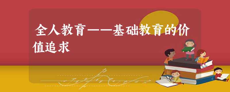 全人教育——基础教育的价值追求 全人教育——基础教育的价值追求