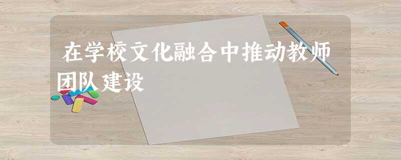 在学校文化融合中推动教师团队建设 在学校文化融合中推动教师团队建设
