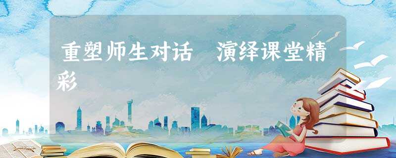 重塑师生对话 演绎课堂精彩 重塑师生对话 演绎课堂精彩