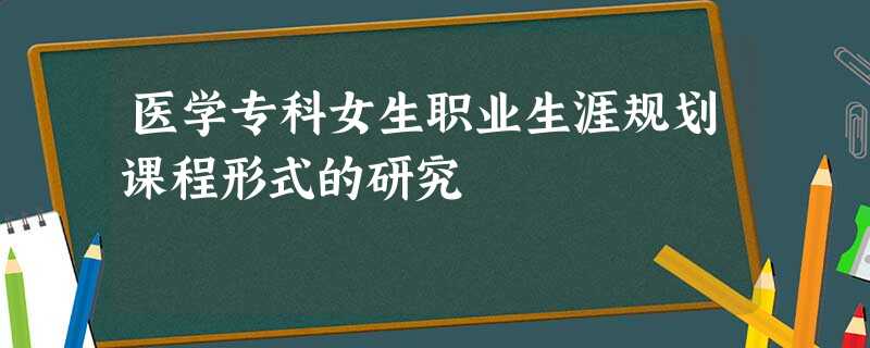 医学专科女生职业生涯规划课程形式的研究 医学专科女生职业生涯规划课程形式的研究