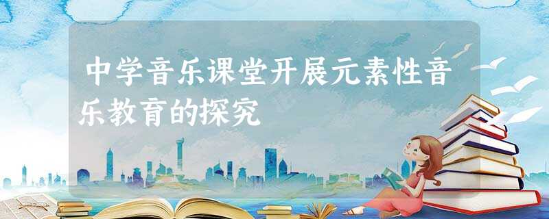 中学音乐课堂开展元素性音乐教育的探究 中学音乐课堂开展元素性音乐教育的探究