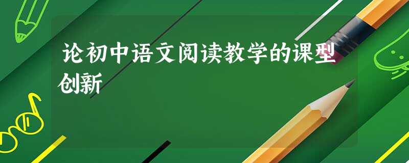 论初中语文阅读教学的课型创新 论初中语文阅读教学的课型创新
