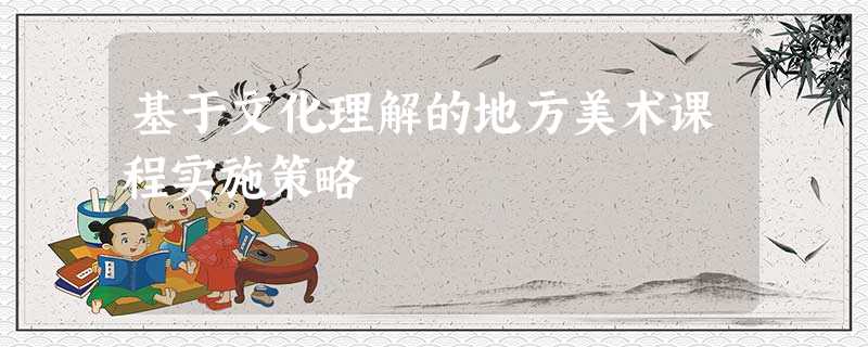 基于文化理解的地方美术课程实施策略 基于文化理解的地方美术课程实施策略